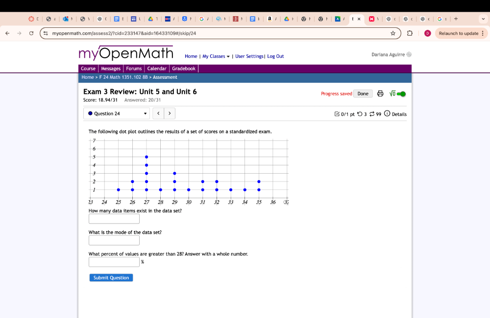 Relaunch to update 
myOpenMath Home | My Classes ★ | User Settings| Log Out Dariana Aguirre 
Course Messages Forums Calendar Gradebook 
Home > F 24 Math 1351.102 8B > Assessment 
Exam 3 Review: Unit 5 and Unit 6 Progress saved Done sqrt(0) 
Score: 18.94/31 Answered: 20/31 
Question 24 < > □ 0/1 pt つ 3 2 99 Details 
How many data items exist in the data set? 
What is the mode of the data set? 
What percent of values are greater than 28? Answer with a whole number.
%
Submit Question