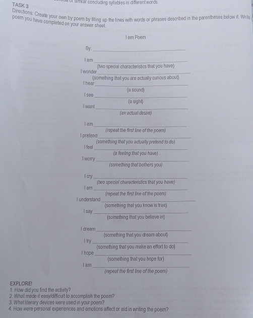 of similar concluding sylables in different words. 
TASK 3 
Directions: Create your own by poem by filling up the lines with words or phrases described in the parentheses below it. Write 
poem you have completed on your answer sheet 
I am Poem 
By:_ 
I am_ 
_ 
I wonder (two special characteristics that you have) 
_ 
I hear (something that you are actually curious about) 
_ 
I see (a sound) 
_ 
I want (a sight) 
(an actual desire) 
_ 
I am 
(repeat the first line of the poem) 
I pretend_ 
(something that you actually prefend to do) 
I feel 
_ 
I worry_ (a feeling that you have) 
(something that bothers you) 
I cry_ 
_ 
I am (two special characteristics that you have) 
(repeat the first line of the poen) 
I understand_ 
(something that you know is true) 
I say_ 
(something that you believe in) 
I dream_ 
(something that you dream about) 
l try_ 
(something that you make an effort to do) 
I hope_ 
(something that you hope for) 
I am_ 
(repeat the first line of the poem) 
EXPLORE! 
1. How did you find the activity? 
2. What made it easy/difficult to accomplish the poem? 
3. What literary devices were used in your poem? 
4. How were personal experiences and emotions affect or aid in writing the poem?