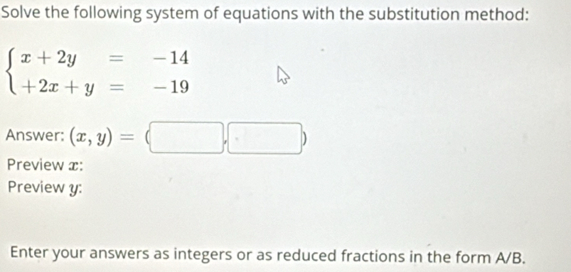 Solve the following system of equations with the substitution method:
beginarrayl x+2y=-14 +2x+y=-19endarray.
Answer: (x,y)=(□ ,□ )
Preview x:
Preview y :
Enter your answers as integers or as reduced fractions in the form A/B.