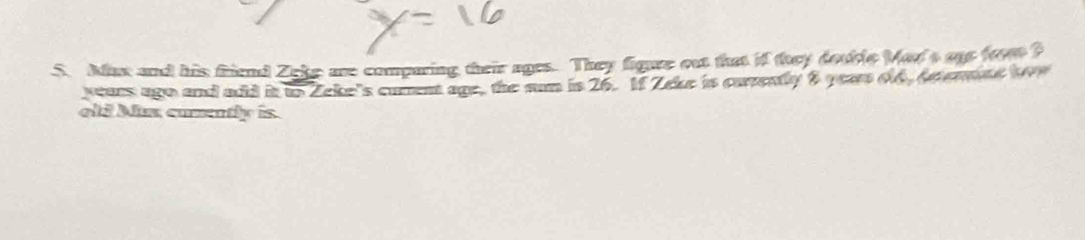 Mux and his friend Zeke are comparing their ages. They figure out that if toey double Mar's oe frm? 
years ago and add it to Zeke's curent age, the sun is 26. 1f Zeke is carvently 8 year 66, Apermne tve 
oli Mx carently is