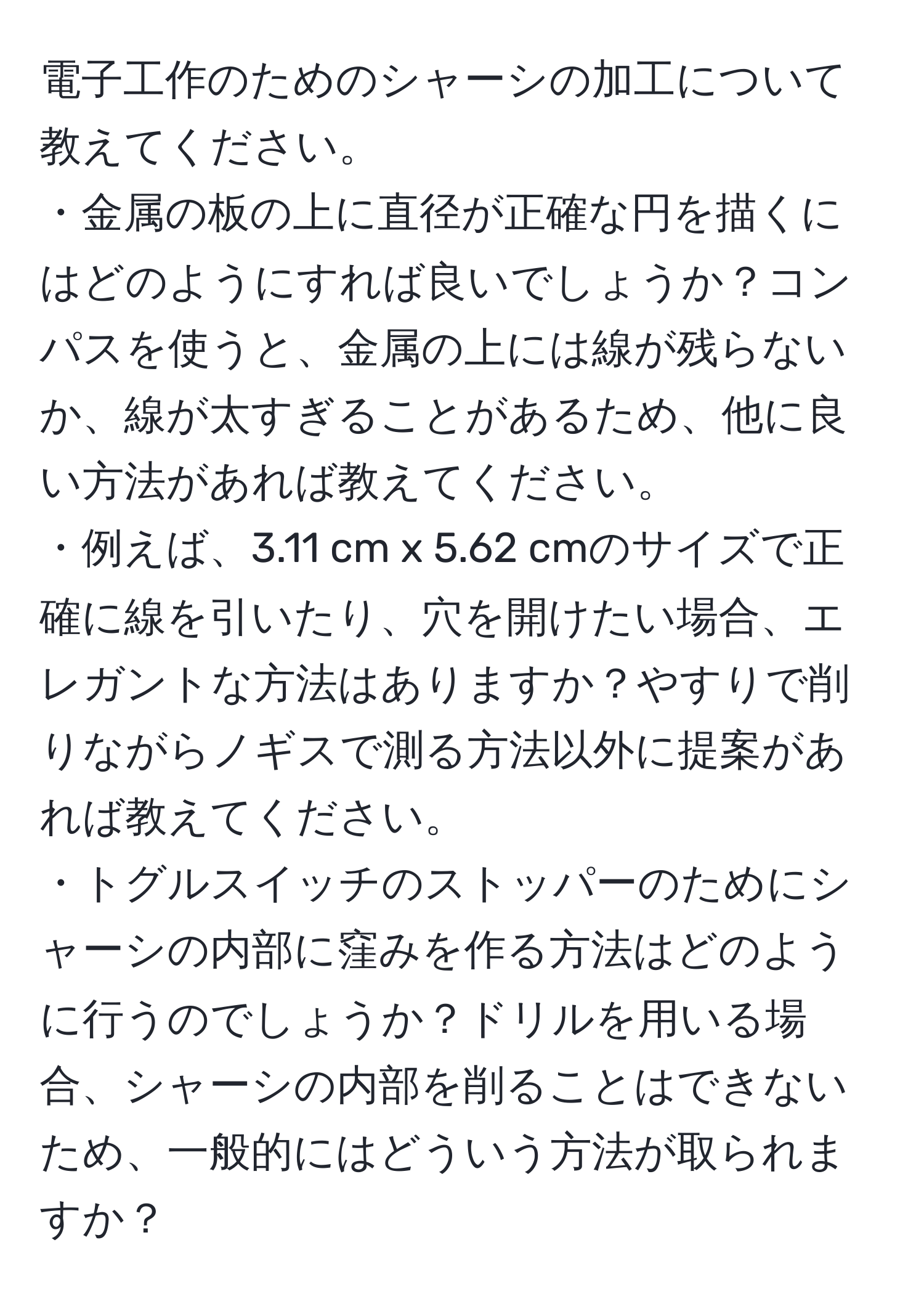 電子工作のためのシャーシの加工について教えてください。  
・金属の板の上に直径が正確な円を描くにはどのようにすれば良いでしょうか？コンパスを使うと、金属の上には線が残らないか、線が太すぎることがあるため、他に良い方法があれば教えてください。  
・例えば、3.11 cm x 5.62 cmのサイズで正確に線を引いたり、穴を開けたい場合、エレガントな方法はありますか？やすりで削りながらノギスで測る方法以外に提案があれば教えてください。  
・トグルスイッチのストッパーのためにシャーシの内部に窪みを作る方法はどのように行うのでしょうか？ドリルを用いる場合、シャーシの内部を削ることはできないため、一般的にはどういう方法が取られますか？