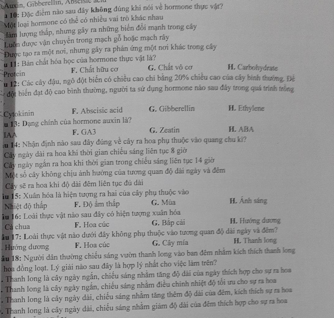 10: Đặc điểm nào sau đây không đúng khi nói về hormone thực vật?
Một loại hormone có thể có nhiều vai trò khác nhau
Hàm lượng thấp, nhưng gây ra những biển đổi mạnh trong cây
Luôn được vận chuyển trong mạch gỗ hoặc mạch rây
Được tạo ra một nơi, nhưng gây ra phản ứng một nơi khác trong cây
Tu 11: Bản chất hóa học của hormone thực vật là?
Protein F. Chất hữu cơ G. Chất vô cơ H. Carbohydrate
*u 12: Các cây đậu, ngô đột biến có chiều cao chi bằng 20% chiều cao của cây bình thương. Đế
đột biến đạt độ cao bình thường, người ta sử dụng hormone nào sau đây trong quá trình tròng
Cytokinin F. Abscisic acid G. Gibberellín H. Ethylene
u 13: Dạng chính của hormone auxin là?
IAA F. GA3 G. Zeatin H. ABA
iu 14: Nhận định nào sau đây đúng về cây ra hoa phụ thuộc vào quang chu ki?
Cây ngày dài ra hoa khi thời gian chiếu sáng liên tục 8 giờ
Cây ngày ngắn ra hoa khi thời gian trong chiếu sáng liên tục 14 giờ
Một số cây không chịu ảnh hưởng của tương quan độ dài ngày và đêm
Cây sẽ ra hoa khi độ dài đêm liên tục đủ dài
àu 15: Xuân hóa là hiện tượng ra hai của cây phụ thuộc vào
Nhiệt độ thấp F. Độ ẩm thấp G. Mùa
H. Ánh sáng
âu 16: Loài thực vật nào sau đây có hiện tượng xuân hóa
Cà chua F. Hoa cúc G. Bắp cải H. Hướng dương
âu 17: Loài thực vật nào dưới đây không phụ thuộc vào tương quan độ dài ngày và đêm?
Hướng dương F. Hoa cúc G. Cây mía H. Thanh long
ầu 18: Người dân thường chiếu sáng vườn thanh long vào ban đêm nhằm kích thích thanh long
hoa đồng loạt. Lý giải nào sau đây là hợp lý nhất cho việc làm trên?. Thanh long là cây ngày ngắn, chiếu sáng nhằm tăng độ đài của ngày thích hợp cho sự ra hoa
Thanh long là cây ngày ngắn, chiếu sáng nhằm điều chinh nhiệt độ tối ưu cho sự ra hoa
* Thanh long là cây ngày dài, chiếu sáng nhằm tăng thêm độ dài của đêm, kích thích sự ra hoa
. Thanh long là cây ngày dài, chiếu sáng nhằm giảm độ dài của đêm thích hợp cho sự ra hoa