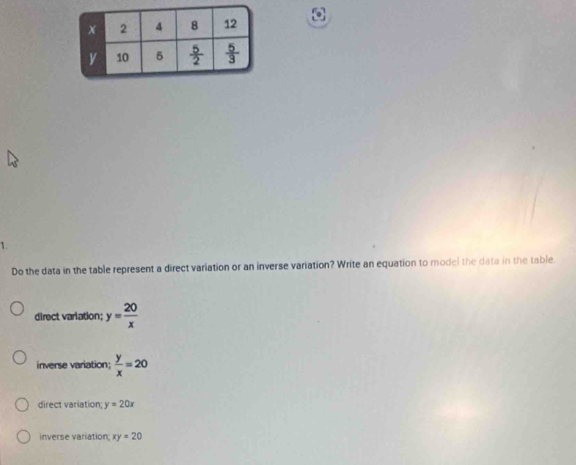 Do the data in the table represent a direct variation or an inverse variation? Write an equation to model the data in the table.
direct variation; y= 20/x 
inverse variation;  y/x =20
direct variation; y=20x
inverse variation xy=20