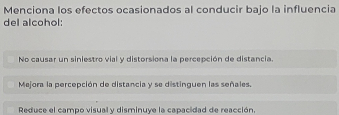 Menciona los efectos ocasionados al conducir bajo la influencia
del alcohol:
No causar un siniestro vial y distorsiona la percepción de distancia.
Mejora la percepción de distancia y se distinguen las señales.
Reduce el campo visual y disminuye la capacidad de reacción,