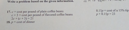 Write a problem based on the given information. 
17. c= cost per pound of plain coffee beans 0.15p = cost of a 15% tip
c+3=c cost per pound of flavored coffee beans p+0.15p=23
2c+(c+3)=21
18. p=cos of dinner