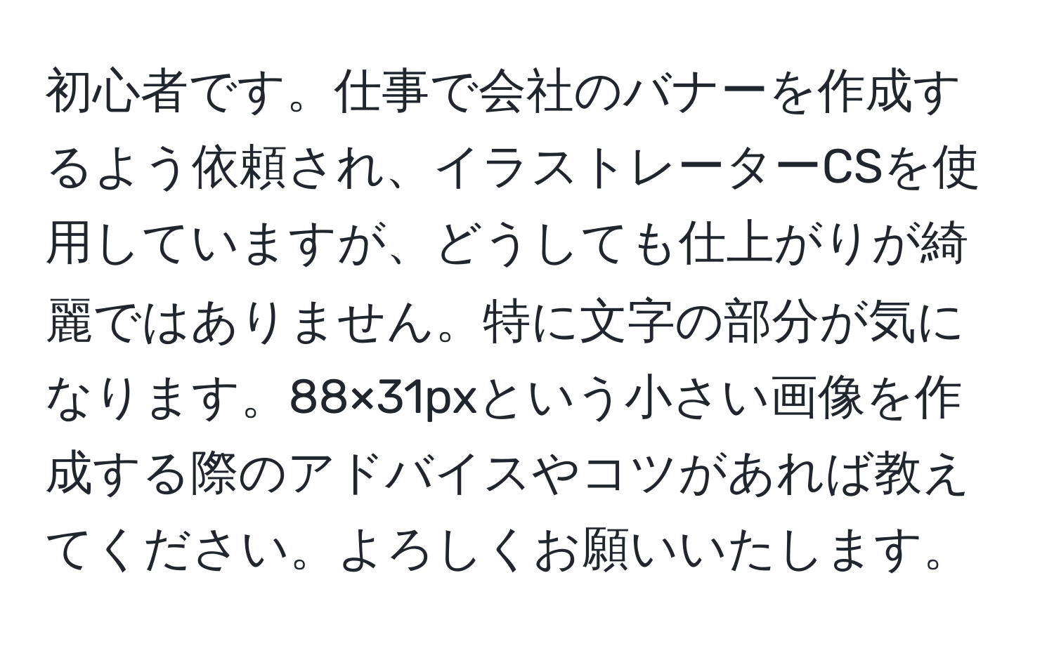 初心者です。仕事で会社のバナーを作成するよう依頼され、イラストレーターCSを使用していますが、どうしても仕上がりが綺麗ではありません。特に文字の部分が気になります。88×31pxという小さい画像を作成する際のアドバイスやコツがあれば教えてください。よろしくお願いいたします。