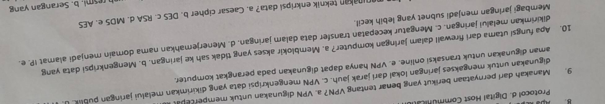 B Apsk
Protocol d. Digital Host Communica
9. Manakah dari pernyataan berikut yang benar tentang VPN? a. VPN digunakan untuk mempercepal
digunakan untuk mengakses jaringan lokal dari jarak jauh. c. VPN mengenkripsi data yang dikirimkan melalui jaringan publik. 
aman digunakan untuk transaksi online. e. VPN hanya dapat digunakan pada perangkat komputer.
10. Apa fungsl utama dari firewall dalam jaringan komputer? a. Memblokir akses yang tidak sah ke jaringan. b. Mengenkripsi data yang
dikirimkan melalui jaringan. c. Mengatur kecepatan transfer data dalam jaringan. d. Menerjemahkan nama domain menjadi alamat IP. e.
Membagi jaringan menjadi subnet yang lebih kecil.
orunakan teknik enkripsi data? a. Caesar cipher b. DES c. RSA d. MD5 e. AES
h resmi. b. Serangan yang