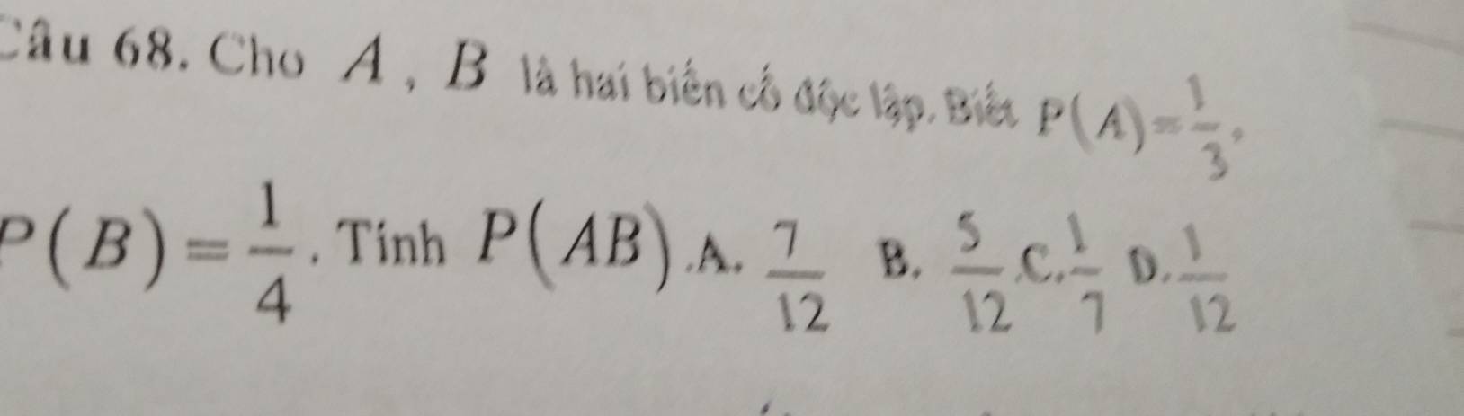 Cho A , B là hai biến cổ độc lập. Biết P(A)= 1/3 ,
P(B)= 1/4 . Tinh P(AB) .A.  7/12  B.  5/12 , C,  1/7  D.  1/12 