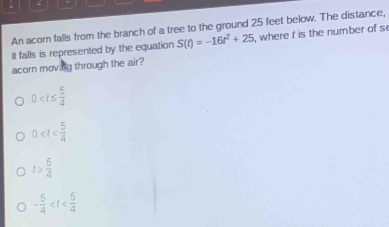 An acorn falls from the branch of a tree to the ground 25 feet below. The distance,
it falls is represented by the equation S(t)=-16t^2+25 , where t is the number of s
acorn moving through the air?
0
0≤slant t
t> 5/4 
- 5/4 