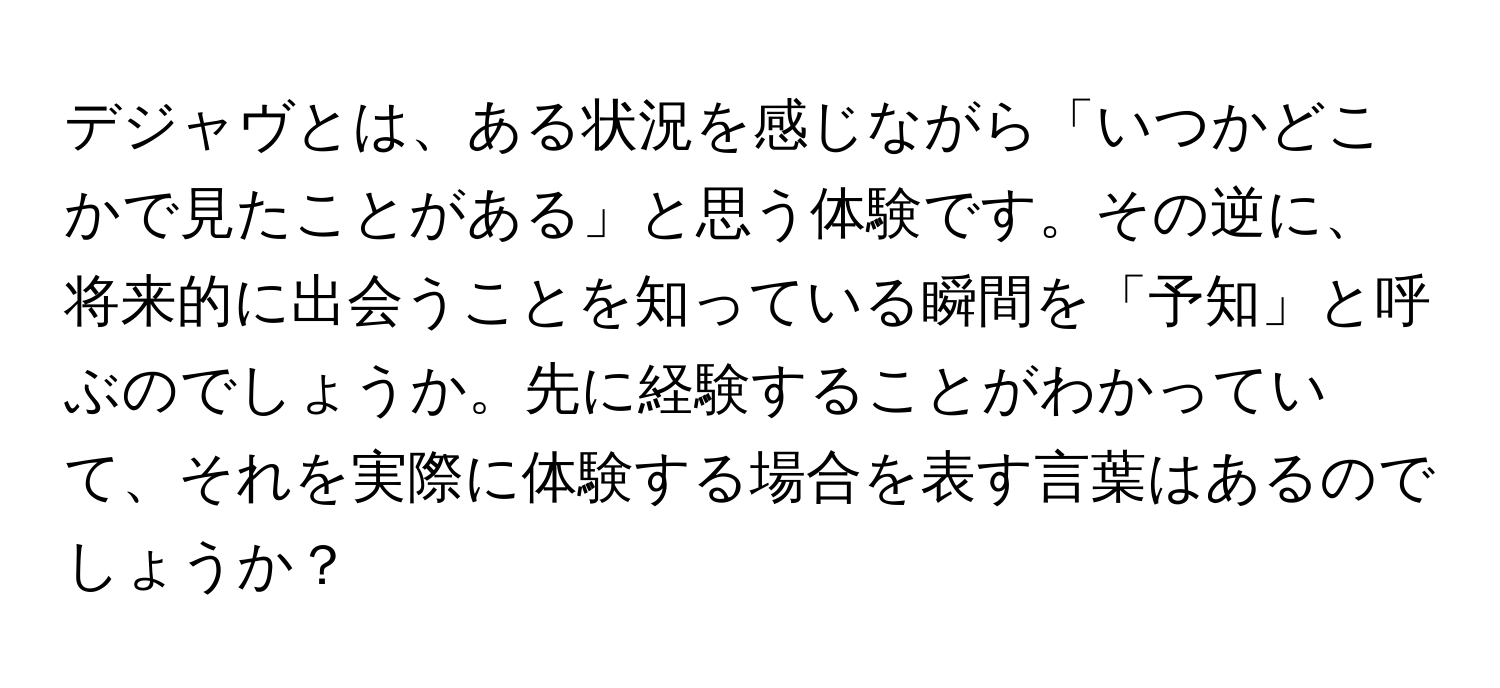 デジャヴとは、ある状況を感じながら「いつかどこかで見たことがある」と思う体験です。その逆に、将来的に出会うことを知っている瞬間を「予知」と呼ぶのでしょうか。先に経験することがわかっていて、それを実際に体験する場合を表す言葉はあるのでしょうか？