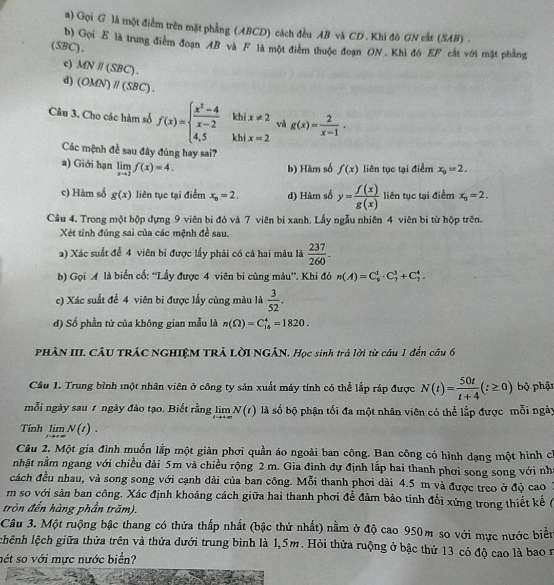 Gọi G là một điểm trên mặt phẳng (ABCD) cách đều AB và CD . Khi đ6 GN cất (SAB) .
b) Gọi E là trung điểm đoạn AB và F là một điểm thuộc đoạn ON. Khi đó EF cắt với mặt phẳng
(SBC).
c) MNparallel (SBC).
d) (OMN)parallel (SBC).
khí x!= 2 và g(x)= 2/x-1 ,
Câu 3. Cho các hàm số f(x)=beginarrayl  (x^2-4)/x-2  4,5endarray. khi x=2
Các mệnh đề sau đây đúng hay sai?
a) Giới hạn limlimits _xto 2f(x)=4.
b) Hàm số f(x) liên tục tại điểm x_0=2.
c) Hàm số g(x) liên tục tại điểm x_0=2. d) Hàm số y= f(x)/g(x)  liên tục tại điểm x_0=2.
Câu 4. Trong một hộp dựng 9 viên bi đỏ và 7 viên bi xanh. Lấy ngẫu nhiên 4 viên bi từ hộp trên.
Xét tính đúng sai của các mệnh đề sau.
a) Xác suất để 4 viên bi được lấy phải có cả hai màu là  237/260 .
b) Gọi A là biến cố: “Lấy được 4 viên bi cùng màu”. Khi đó n(A)=C_9^(1· C_7^3+C_7^4.
c) Xác suất để 4 viên bi được lấy cùng màu là frac 3)52.
d) Số phần tử của không gian mẫu là n(Omega )=C_(16)^4=1820.
PHÀN III. CÂU TRÁC NGHIỆM TRẢ LờI NGẢN. Học sinh trả lời từ câu 1 đến câu 6
Cầu 1. Trung bình một nhân viên ở công ty sản xuất máy tính có thể lắp ráp được N(t)= 50t/t+4 (t≥ 0) bộ phận
mỗi ngày sau 7 ngày đảo tạo. Biết rằng limlimits _tto +∈fty N(t) là số bộ phận tối đa một nhân viên có thể lắp được mỗi ngày
Tính limlimits _tto +∈fty N(t).
Câu 2. Một gia đình muốn lắp một giàn phơi quần áo ngoài ban công. Ban công có hình dạng một hình có
nhật nằm ngang với chiều dài 5m và chiều rộng 2 m. Gia đình dự định lắp hai thanh phơi song song với nh
cách đều nhau, và song song với cạnh dài của ban công. Mỗi thanh phơi dài 4.5 m và được treo ở độ cao 1
m so với sản ban công. Xác định khoảng cách giữa hai thanh phơi để đảm bảo tính đối xứng trong thiết kế (
tròn đến hàng phần trăm).
Câu 3. Một ruộng bậc thang có thửa thấp nhất (bậc thứ nhất) nằm ở độ cao 950m so với mực nước biển
chệnh lệch giữa thửa trên và thửa dưới trung bình là 1,5m. Hỏi thửa ruộng ở bậc thứ 13 có độ cao là bao n
nét so với mực nước biển?