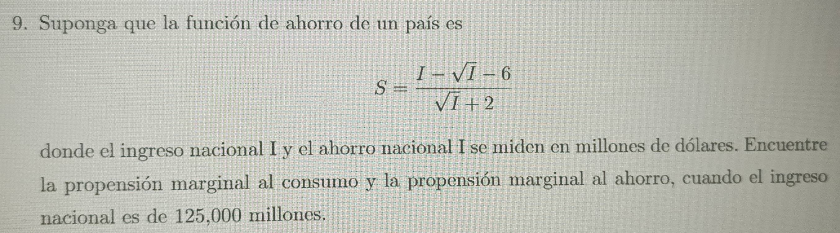 Suponga que la función de ahorro de un país es
S= (I-sqrt(I)-6)/sqrt(I)+2 
donde el ingreso nacional I y el ahorro nacional I se miden en millones de dólares. Encuentre 
la propensión marginal al consumo y la propensión marginal al ahorro, cuando el ingreso 
nacional es de 125,000 millones.