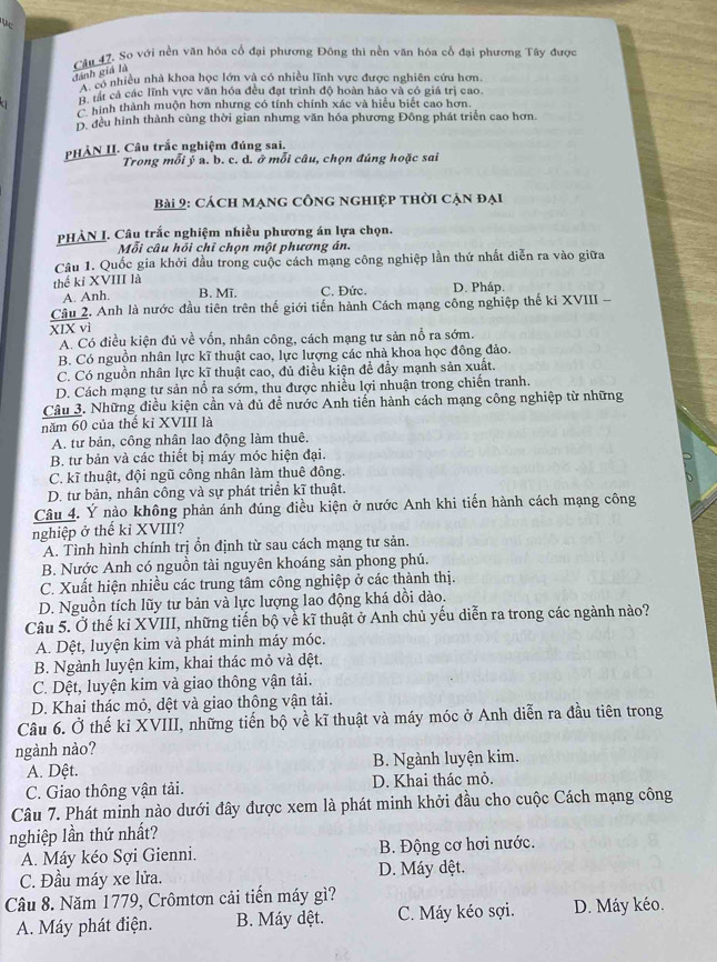 So với nền văn hóa cổ đại phương Đông thì nền văn hóa cổ đại phương Tây được
đánh giá là
có nhiều nhà khoa học lớn và có nhiều lĩnh vực được nghiên cứu hơn.
h tất cả các lĩnh vực văn hóa đều đạt trình độ hoàn hảo và có giá trị cao.
a hình thành muộn hơn nhưng có tính chính xác và hiểu biết cao hơn.
Đ. đều hình thành cùng thời gian nhưng văn hóa phương Đông phát triển cao hơn.
PHẢN II. Câu trắc nghiệm đúng sai.
Trong mỗi ý a. b. c. d. ở mỗi câu, chọn đúng hoặc sai
Bài 2: cách mạng công nghiệp thời cạn đại
PHẢN I. Câu trắc nghiệm nhiều phương án lựa chọn.
Mỗi câu hồi chỉ chọn một phương án.
Câu 1. Quốc gia khởi đầu trong cuộc cách mạng công nghiệp lần thứ nhất diễn ra vào giữa
thế ki XVIII là D. Pháp.
A. Anh. B. Mĩ. C. Đức.
Câu 2. Anh là nước đầu tiên trên thế giới tiến hành Cách mạng công nghiệp thế ki XVIII -
XIX vì
A. Có điều kiện đủ về vốn, nhân công, cách mạng tư sản nổ ra sớm.
B. Có nguồn nhân lực kĩ thuật cao, lực lượng các nhà khoa học đồng đảo.
C. Có nguồn nhân lực kĩ thuật cao, đủ điều kiện đề đẩy mạnh sản xuất.
D. Cách mạng tư sản nổ ra sớm, thu được nhiều lợi nhuận trong chiến tranh.
Câu 3. Những điều kiện cần và đủ để nước Anh tiến hành cách mạng công nghiệp từ những
năm 60 của thế kỉ XVIII là
A. tư bản, công nhân lao động làm thuê.
B. tư bản và các thiết bị máy móc hiện đại.
C. kĩ thuật, đội ngũ công nhân làm thuê đông.
D. tư bản, nhân công và sự phát triển kĩ thuật.
Câu 4. Ý nào không phản ánh đúng điều kiện ở nước Anh khi tiến hành cách mạng công
nghiệp ở thể kỉ XVIII?
A. Tình hình chính trị ổn định từ sau cách mạng tư sản.
B. Nước Anh có nguồn tải nguyên khoáng sản phong phú.
C. Xuất hiện nhiều các trung tâm công nghiệp ở các thành thị.
D. Nguồn tích lũy tư bản và lực lượng lao động khá dồi dào.
Câu 5. Ở thế kỉ XVIII, những tiến bộ về kĩ thuật ở Anh chủ yếu diễn ra trong các ngành nào?
A. Dệt, luyện kim và phát minh máy móc.
B. Ngành luyện kim, khai thác mỏ và dệt.
C. Dệt, luyện kim và giao thông vận tải.
D. Khai thác mỏ, dệt và giao thông vận tải.
Câu 6. Ở thế kỉ XVIII, những tiến bộ về kĩ thuật và máy móc ở Anh diễn ra đầu tiên trong
ngành nào?
A. Dệt. B. Ngành luyện kim.
C. Giao thông vận tải. D. Khai thác mỏ.
Câu 7. Phát minh nào dưới đây được xem là phát minh khởi đầu cho cuộc Cách mạng công
nghiệp lần thứ nhất?
A. Máy kéo Sợi Gienni.  B. Động cơ hơi nước.
C. Đầu máy xe lửa. D. Máy dệt.
Câu 8. Năm 1779, Crômtơn cải tiến máy gì?
A. Máy phát điện. B. Máy dệt. C. Máy kéo sợi. D. Máy kéo.