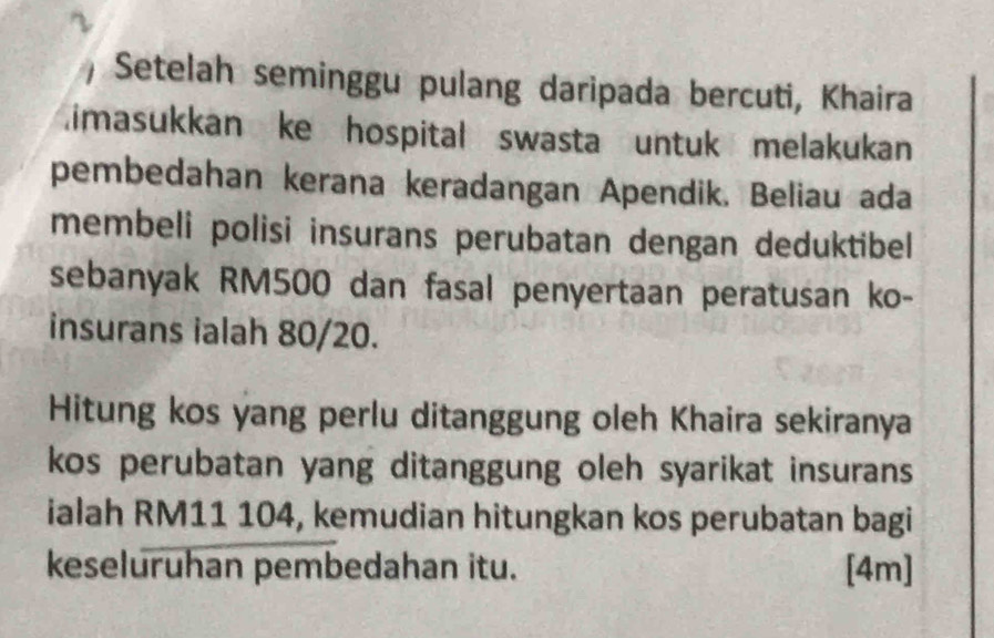 ) Setelah seminggu pulang daripada bercuti, Khaira 
imasukkan ke hospital swasta untuk melakukan 
pembedahan kerana keradangan Apendik. Beliau ada 
membeli polisi insurans perubatan dengan deduktibel 
sebanyak RM500 dan fasal penyertaan peratusan ko- 
insurans ialah 80/20. 
Hitung kos yang perlu ditanggung oleh Khaira sekiranya 
kos perubatan yang ditanggung oleh syarikat insurans 
ialah RM11 104, kemudian hitungkan kos perubatan bagi 
keseluruhan pembedahan itu. [4m]