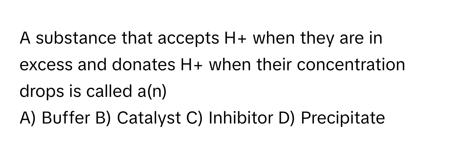 A substance that accepts H+ when they are in excess and donates H+ when their concentration drops is called a(n)

A) Buffer B) Catalyst C) Inhibitor D) Precipitate