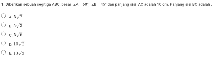 Diberikan sebuah segitiga ABC, besar ∠ A=60°, ∠ B=45° dan panjang sisi AC adalah 10 cm. Panjang sisi BC adalah .
A. 5sqrt(2)
B. 5sqrt(3)
C. 5sqrt(6)
D. 10sqrt(2)
E. 10sqrt(3)