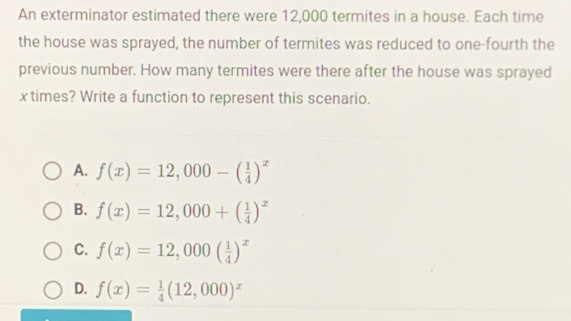 An exterminator estimated there were 12,000 termites in a house. Each time
the house was sprayed, the number of termites was reduced to one-fourth the
previous number. How many termites were there after the house was sprayed
x times? Write a function to represent this scenario.
A. f(x)=12,000-( 1/4 )^x
B. f(x)=12,000+( 1/4 )^x
C. f(x)=12,000( 1/4 )^x
D. f(x)= 1/4 (12,000)^x