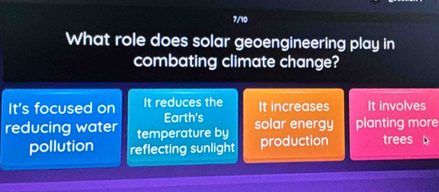 7/10
What role does solar geoengineering play in
combating climate change?
It's focused on It reduces the It increases It involves
Earth's
reducing water temperature by solar energy planting more
pollution reflecting sunlight production trees