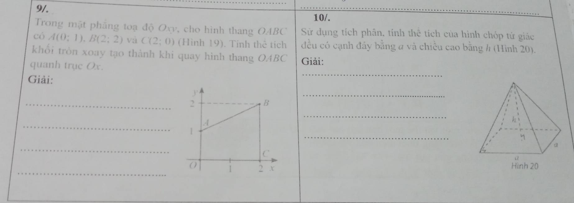 9/. 
10/. 
Trong mặt phẳng toạ độ Oxy, cho hình thang OABC Sử dụng tích phân, tính thể tích của hình chóp tử giác 
có A(0;1), B(2;2) và C(2;0) (Hình 19). Tinh thê tích đều có cạnh đáy bằng a và chiều cao bằng h (Hình 20). 
khối tròn xoay tạo thành khi quay hình thang OABC Giải: 
quanh trục Ox. 
Giải: 
_ 
_ 
_ 
_ 
_ 
_ 
_ 
_