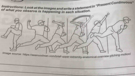 Instructions: Look at the images and write a statement in ''Present Continuous'' 
of what you observe is happening in each situation. 
Image source: https://seancochran.com/brief-upper-extremity-anatomical-overview-pitching-motion/ 
_ 
_ 
_