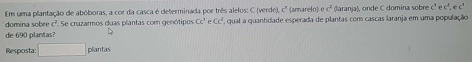 Em uma plantação de abóboras, a cor da casca é determinada por três alelos: C (verde), c¹ (amarelo) e C^2 (laranja), onde C domina sobre C e c^2 e c¹
domina sobre C^2 :. Se cruzarmos duas plantas com genótipos Cc^1 e Cc^2 F, qual a quantidade esperada de plantas com cascas laranja em uma população 
de 690 plantas? 
Resposta: □ plantas