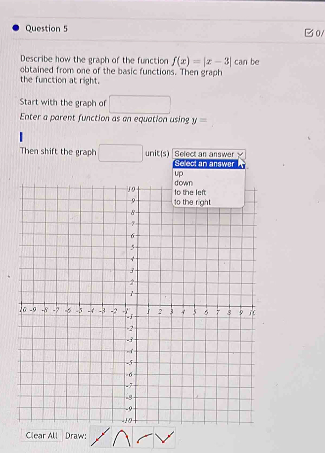 0/ 
Describe how the graph of the function f(x)=|x-3| can be 
obtained from one of the basic functions. Then graph 
the function at right. 
Start with the graph of □ 
Enter a parent function as an equation using y=
Then shift the graph □ unit(s) Select an answer 
Clear All Draw: