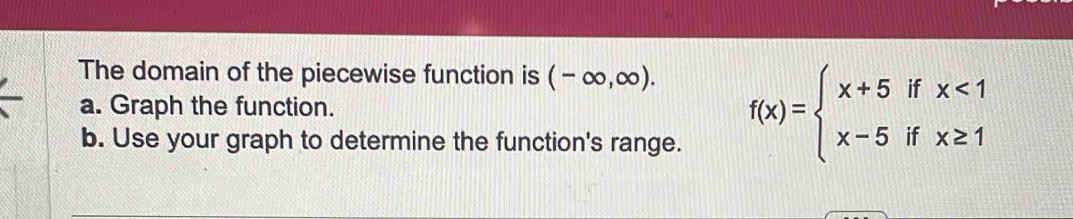 The domain of the piecewise function is (-∈fty ,∈fty ). 
a. Graph the function. f(x)=beginarrayl x+5ifx<1 x-5ifx≥ 1endarray.
b. Use your graph to determine the function's range.