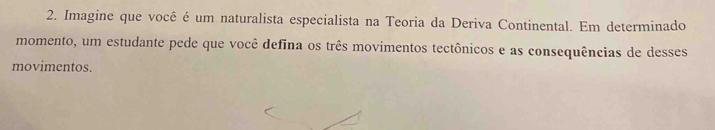 Imagine que você é um naturalista especialista na Teoria da Deriva Continental. Em determinado 
momento, um estudante pede que você defina os três movimentos tectônicos e as consequências de desses 
movimentos.