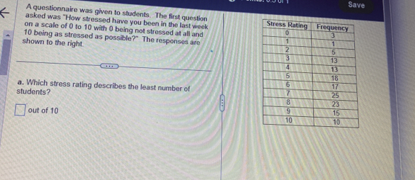 Save 
A questionnaire was given to students. The first question 
asked was "How stressed have you been in the last week
on a scale of 0 to 10 with 0 being not stressed at all and
10 being as stressed as possible?" The responses are 
shown to the right. 
a. Which stress rating describes the least number of 
students? 
out of 10