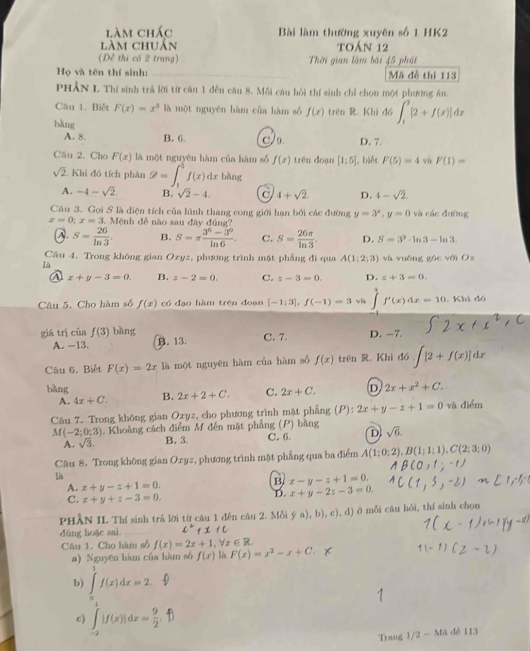 làm chác Bài làm thường xuyên số 1 HK2
làm chuẩn toán 12
(Dề thi có 2 trang) Thời gian làm bài 45 phát
Họ và tên thí sinh: __Mã đề thị 113
PHÂN I. Thí sinh trã lời từ cầu 1 đến câu 8. Mỗi câu hồi thí sinh chỉ chọn một phương án.
Câu 1. Biết F(x)=x^3 là một nguyên hàm của hàm số f(x) trên R. Khi đó ∈t _1^(2[2+f(x)]dx
bàng
A. 8. B. 6. 9. D. 7.
Câu 2. Cho F(x) là một nguyên hàm của hàm số f(x) trên đoạn [1;5] , biết F(5)=4 v F(1)=
sqrt 2). Khi đó tích phân varnothing =∈t _1^(bf(x) dz bàng
A. -4-sqrt(2). B. sqrt 2)-4. 4+sqrt(2). D. 4-sqrt(2).
Câu 3. Gọi S là diện tích của hình thang cong giới hạn bởi các đường y=3^x,y=0 và các đường
x=0;x=3..  Mệnh đề nào sau đây đúng?
S= 26/ln 3 . B. S=π  (3^6-3^0)/ln 6 . C. S= 26π /ln 3 , D. S=3^3· ln 3-ln 3.
Câu 4. Trong không gian Oxyz, phương trình mặt phẳng đi qua A(1;2;3) và vuōng góc với O_2
là
x+y-3=0. B. z-2=0. C. z-3=0. D. z+3=0,
Câu 5. Cho hàm số f(x) có đạo hàm trên đoạn [-1;3],f(-1)=3 ∈tlimits _(-1)^3f'(x)dx=10. , Khi đó
giá trị của f(3) bǎng C. 7. D. -7.
A. -13. B. 13.
Câu 6. Biết F(x)=2x là một nguyên hàm của hàm số f(x) trên R. Khi đó ∈t [2+f(x)]dx
bǎng C. 2x+C.
D 2x+x^2+C.
A. 4x+C.
B. 2x+2+C.
Câu 7. Trong không gian Oxyz, cho phương trình mặt phẳng P 2x+y-z+1=0 và điểm
M(-2;0;3). Khoảng cách điểm M đến mặt phẳng (P) bằng
D sqrt(6).
A. sqrt(3). B. 3. C. 6.
Câu 8. Trong không gian Oxyz, phương trình mặt phẳng qua ba điểm A(1;0;2),B(1;1;1),C(2;3;0)
là
A. x+y-z+1=0.
B x-y-z+1=0.
C. x+y+z-3=0.
D. x+y-2z-3=0.
PHÂN IL Thí sinh trả lời từ câu 1 đến câu 2. Mỗi  a),b),c),d) ở mỗi câu hỏi, thí sinh chọn
dúng hoặc sai
Câu 1. Cho hàm số f(x)=2x+1,forall x∈ R.
a) Nguyên hàm của hàm số f(x) là F(x)=x^2-x+C.
b) ∈tlimits _0^1f(x)dx=2.
c) ∫|f(x)|dz=f
Trang 1/2 - Mã đễ 113