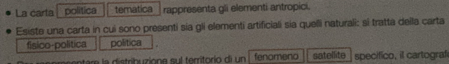 La carta politica tematica rappresenta gli elementi antropici. 
Esiste una carta in cui sono presenti sia gli elementi artificiali sia quelli naturali: si tratta deila carta 
fisico-politica politica 
sen e e la distrib uzione sul territorio di un fenomeno satellite specifico, il cartograf