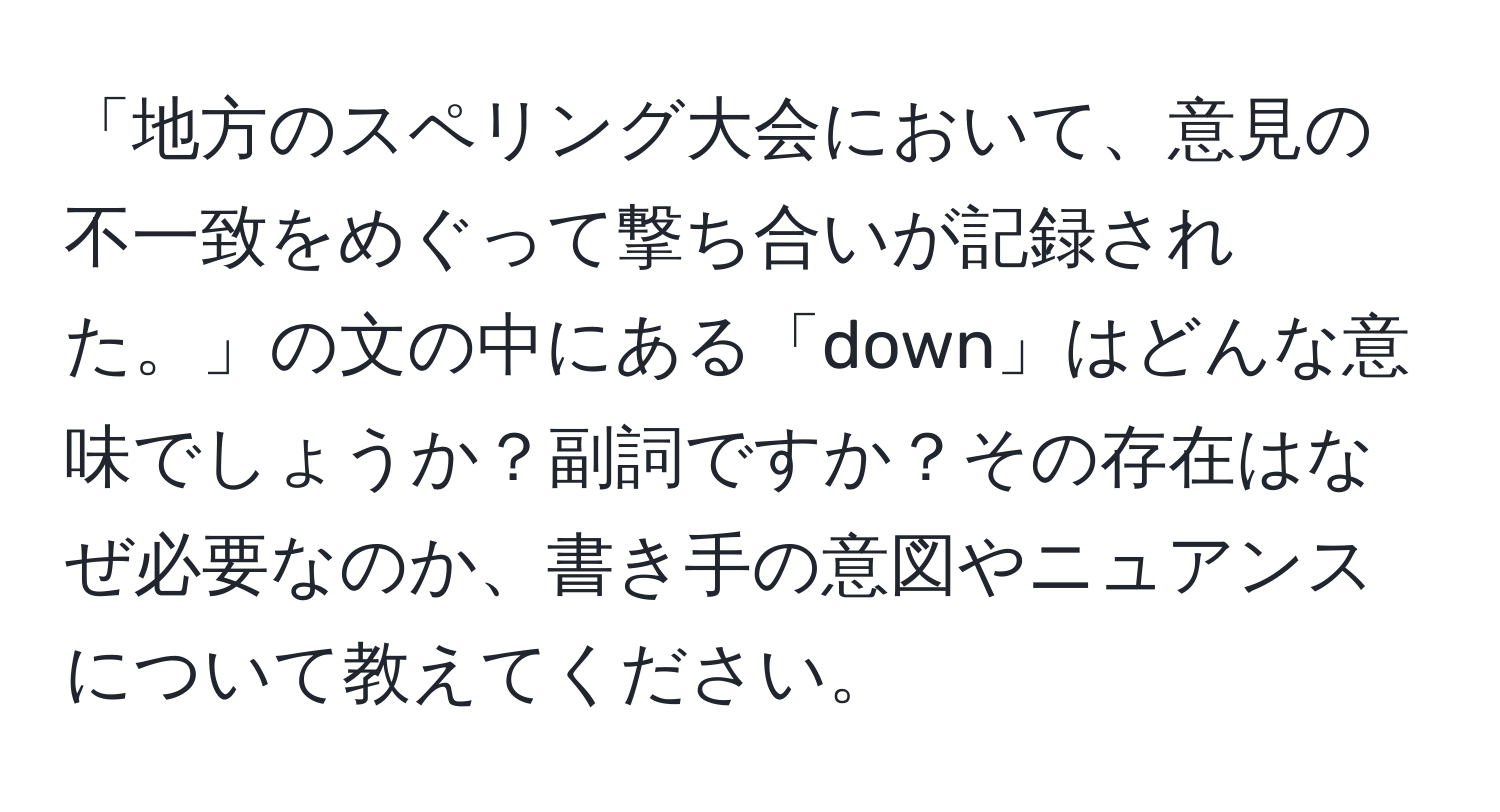 「地方のスペリング大会において、意見の不一致をめぐって撃ち合いが記録された。」の文の中にある「down」はどんな意味でしょうか？副詞ですか？その存在はなぜ必要なのか、書き手の意図やニュアンスについて教えてください。