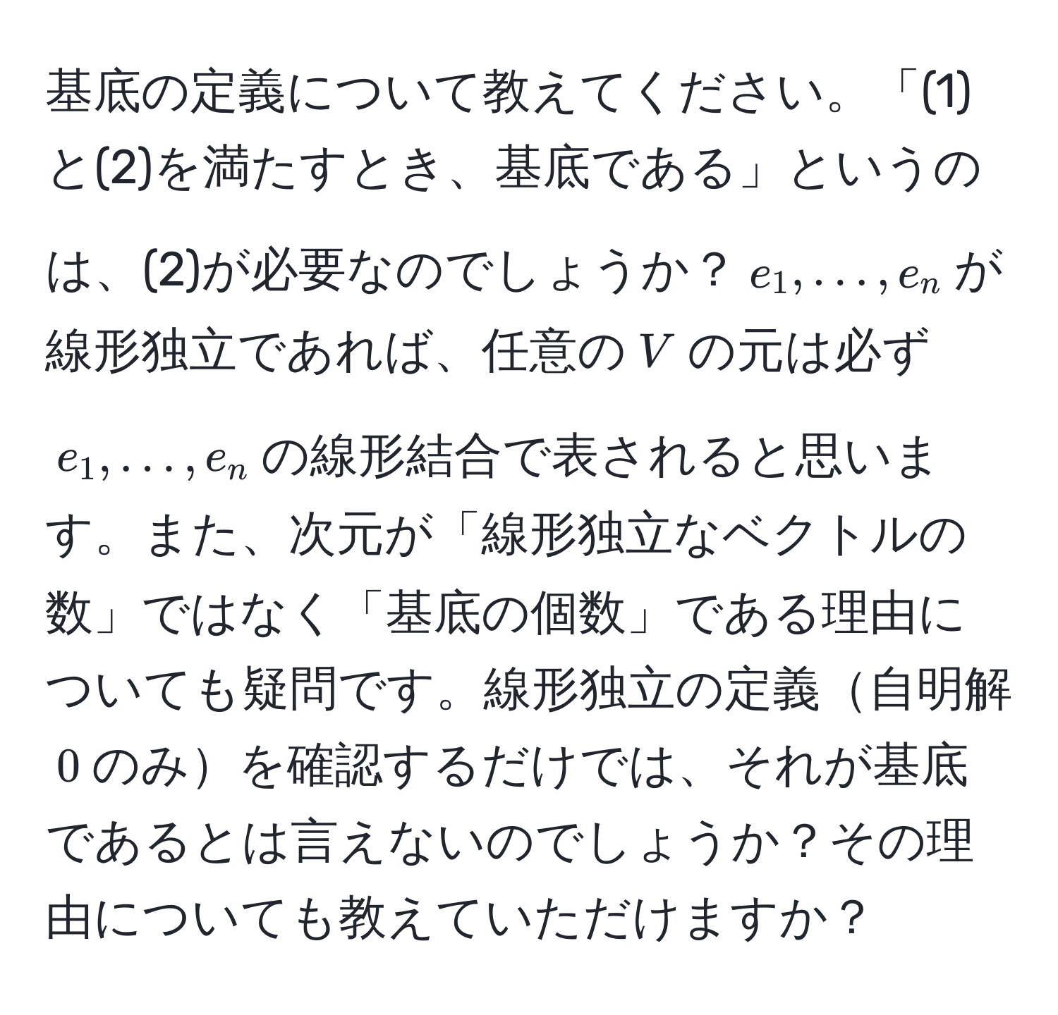 基底の定義について教えてください。「(1)と(2)を満たすとき、基底である」というのは、(2)が必要なのでしょうか？$e_1,…,e_n$が線形独立であれば、任意の$V$の元は必ず$e_1,…,e_n$の線形結合で表されると思います。また、次元が「線形独立なベクトルの数」ではなく「基底の個数」である理由についても疑問です。線形独立の定義自明解$0$のみを確認するだけでは、それが基底であるとは言えないのでしょうか？その理由についても教えていただけますか？