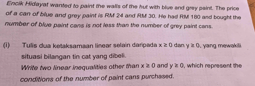 Encik Hidayat wanted to paint the walls of the hut with blue and grey paint. The price 
of a can of blue and grey paint is RM 24 and RM 30. He had RM 180 and bought the 
number of blue paint cans is not less than the number of grey paint cans. 
(i) Tulis dua ketaksamaan linear selain daripada x≥ 0 dan y≥ 0 , yang mewakili 
situasi bilangan tin cat yang dibeli. 
Write two linear inequalities other than x≥ 0 and y≥ 0 , which represent the 
conditions of the number of paint cans purchased.