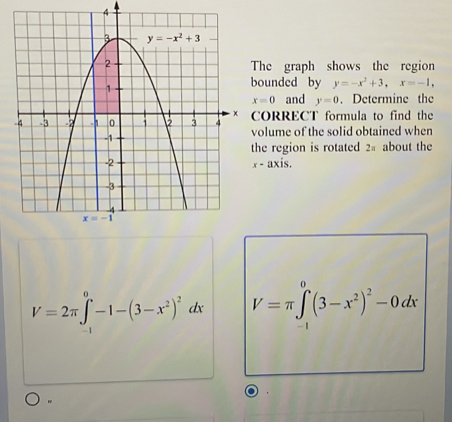 he graph shows the region
ounded by y=-x^2+3,x=-1,
x=0 and y=0. Determine the
ORRECT formula to find the
olume of the solid obtained when
he region is rotated 2# about the
x-axis.
V=2π ∈tlimits _(-1)^0-1-(3-x^2)^2dx V=π ∈tlimits _(-1)^0(3-x^2)^2-0dx
"