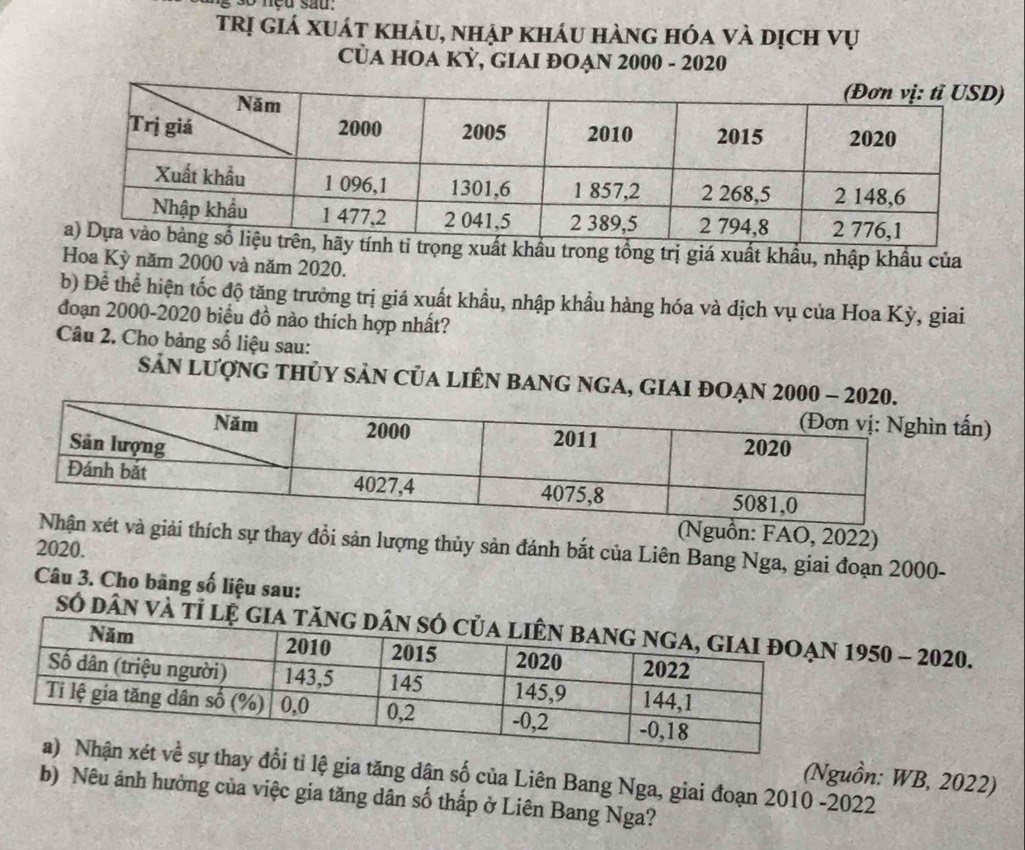 sg so neu sau. 
trị giá xuát khảu, nhập kháu hàng hóa và dịch vụ 
CủA HOA KỲ, GIAI ĐOẠN 2000 - 2020 
xuất khẩu trong tổng trị giá xuất khẩu, nhập khẩu của 
Hoa Kỳ năm 2000 và năm 2020. 
b) Để thể hiện tốc độ tăng trưởng trị giá xuất khẩu, nhập khẩu hàng hóa và địch vụ của Hoa Kỳ, giai 
đoạn 2000-2020 biểu đồ nào thích hợp nhất? 
Câu 2. Cho bảng số liệu sau: 
SảN LượnG tHủY SảN CủA LIÊN BANG NGA, GIAI ĐO 
ấn) 
guồn: FAO, 2022) 
thích sự thay đồi sản lượng thủy sản đánh bắt của Liên Bang Nga, giai đoạn 2000- 
2020. 
Câu 3. Cho bãng số liệu sau: 
Số dân 950 - 2020. 
ổi tỉ lệ gia tăng dân số của Liên Bang Nga, giai đoạn 2010 -2022 
(Nguồn: WB, 2022) 
b) Nêu ảnh hưởng của việc gia tăng dân số thấp ở Liên Bang Nga?