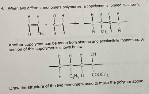 When two different monomers polymerise, a copolymer is formed as shown. 
frac (prodlimits _k=1)^n+frac (_1)^n(prodlimits _k=1)^nto -frac (_1)^nprodlimits _(k=1)^n|_H^k^n(prodlimits _k=1)^n|_n^k 
Another copolymer can be made from styrene and acrylonitrile monomers. A 
section of this copolymer is shown below.
- [/[ - ]/[] - []/[] - []/[] 
Draw the structure of the two monomers used to make the polymer above.