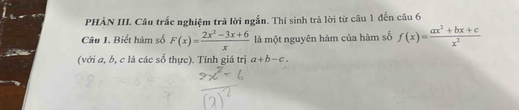 PHÀN III. Câu trắc nghiệm trả lời ngắn. Thí sinh trả lời từ câu 1 đến câu 6
Câu 1. Biết hàm số F(x)= (2x^2-3x+6)/x  là một nguyên hàm của hàm số f(x)= (ax^2+bx+c)/x^2 
(với a, b, c là các số thực). Tính giá trị a+b-c.