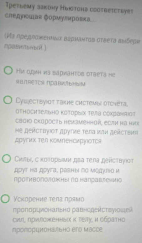 Третьему закону Ныюотона соотвеτствует 
следуιοшая формулировка.. 
Из дредложенных варианτов ответа выебери 
∩рави∩bHbй.) 
и один из вариантов ответа не 
являеTся прави∩ьΗы|м 
Cуществуюοт такие системы отсчёта, 
относительно которыίх тела сохраняюот 
свою скорость неизменной, если на них 
не действуΙοΤ другие τела или действия 
других тел компенсируюотся 
Ссилыι, с коΤорыΙми два τела действуюοτ 
друг на друга, равныι по модулюо и 
противоположньго направлениюо 
Ускорение тела прямо 
лропорционально равнодействуюшей 
сил, приложенных к телу, и обратно 
лролорционально его массе