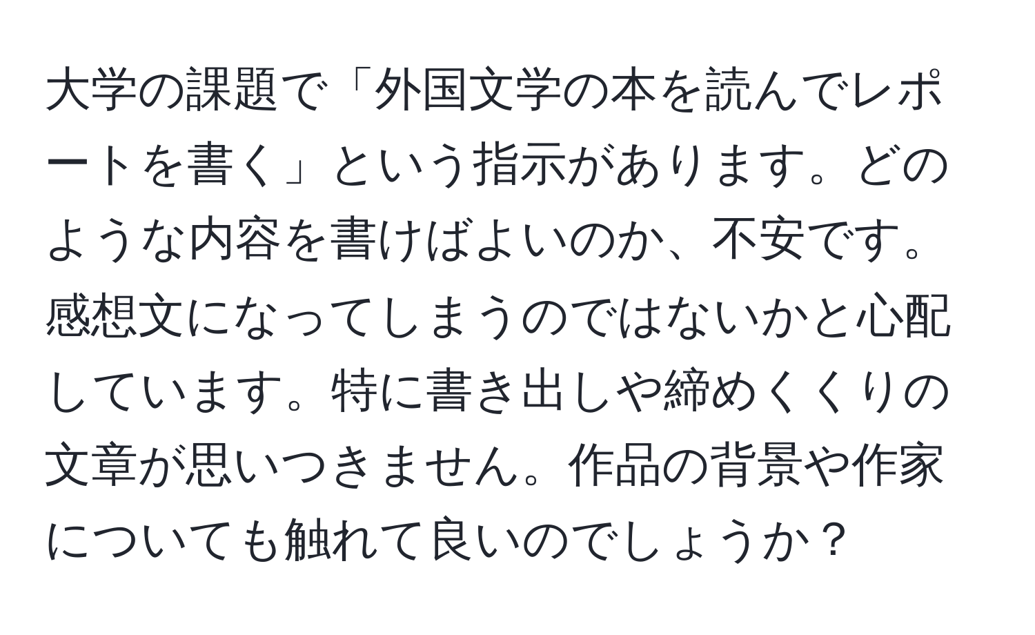 大学の課題で「外国文学の本を読んでレポートを書く」という指示があります。どのような内容を書けばよいのか、不安です。感想文になってしまうのではないかと心配しています。特に書き出しや締めくくりの文章が思いつきません。作品の背景や作家についても触れて良いのでしょうか？