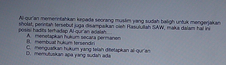 Al-qur'an memerintahkan kepada seorang muslim yang sudah baligh untuk mengerjakan
sholat, perintah tersebut juga disampaikan oleh Rasulullah SAW, maka dalam hal ini
posisi hadits terhadap Al-qur'an adalah....
A. menetapkan hukum secara permanen
B. membuat hukum tersendiri
C. menguatkan hukum yang telah ditetapkan al-qur'an
D. memutuskan apa yang sudah ada