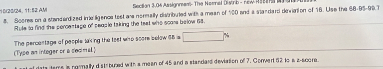 10/20/24, 11:52 AM Section 3.04 Assignment- The Normal Distrib - new-Roberta Marshall 
8. Scores on a standardized intelligence test are normally distributed with a mean of 100 and a standard deviation of 16. Use the 68 - 95 - 99, 7
Rule to find the percentage of people taking the test who score below 68. 
The percentage of people taking the test who score below 68 is □ %. 
(Type an integer or a decimal.) 
data items is normally distributed with a mean of 45 and a standard deviation of 7. Convert 52 to a z-score.