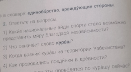 в в словарέ: единобόрство, враждύюοшие сτόроны 
2. Отвέτьте на вопрόсыi. 
1) Κаκήе национάльные вήдыι сηόρτа сτάлο возмόжно 
предсτάΒиτь Μήру благодарή незавήсимости? 
2) чτο означάеτ слόво κурάш? 
3) Κогдά вознήκ κурάш на терриτόρии Узбекистάна 
4) Κак лроводйлись поедйнки в дрέвности?
ΠΠΤΗ ΠΡοΒόдяτся πо κурάшу сейчάς?