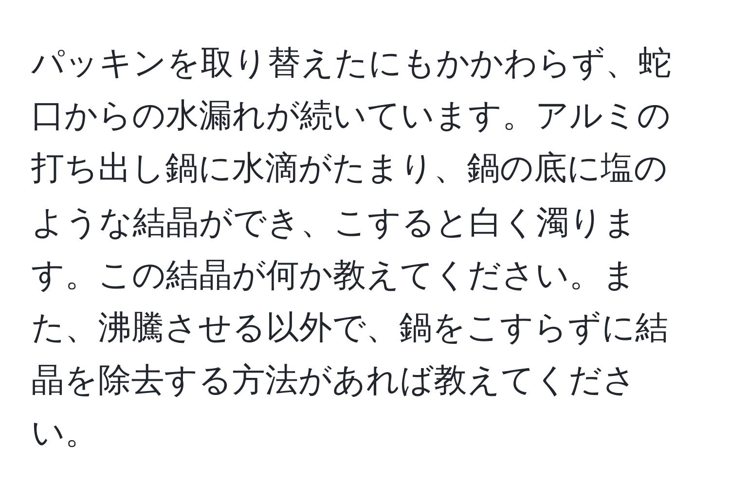 パッキンを取り替えたにもかかわらず、蛇口からの水漏れが続いています。アルミの打ち出し鍋に水滴がたまり、鍋の底に塩のような結晶ができ、こすると白く濁ります。この結晶が何か教えてください。また、沸騰させる以外で、鍋をこすらずに結晶を除去する方法があれば教えてください。