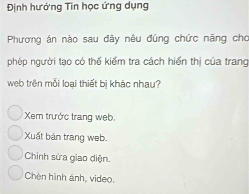 Định hướng Tin học ứng dụng
Phương án nào sau đây nêu đúng chức năng cho
phép người tạo có thể kiểm tra cách hiển thị của trang
web trên mỗi loại thiết bị khác nhau?
Xem trước trang web.
Xuất bàn trang web.
Chinh sửa giao diện.
Chèn hình ảnh, video.