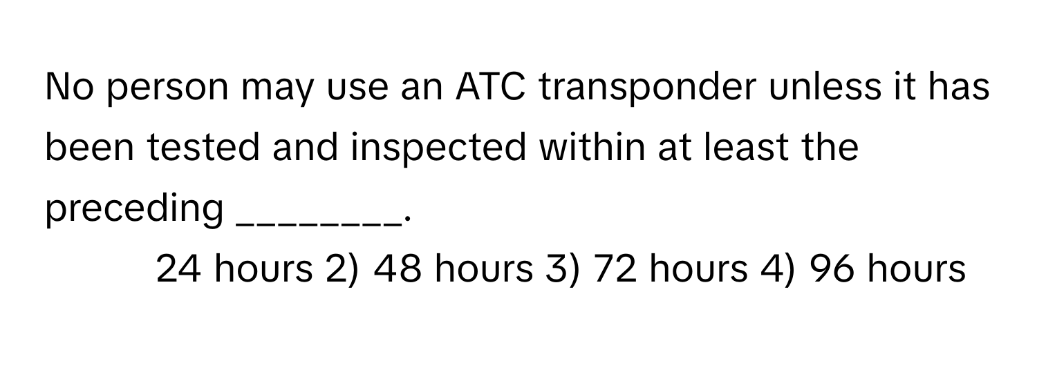 No person may use an ATC transponder unless it has been tested and inspected within at least the preceding ________.

1) 24 hours 2) 48 hours 3) 72 hours 4) 96 hours