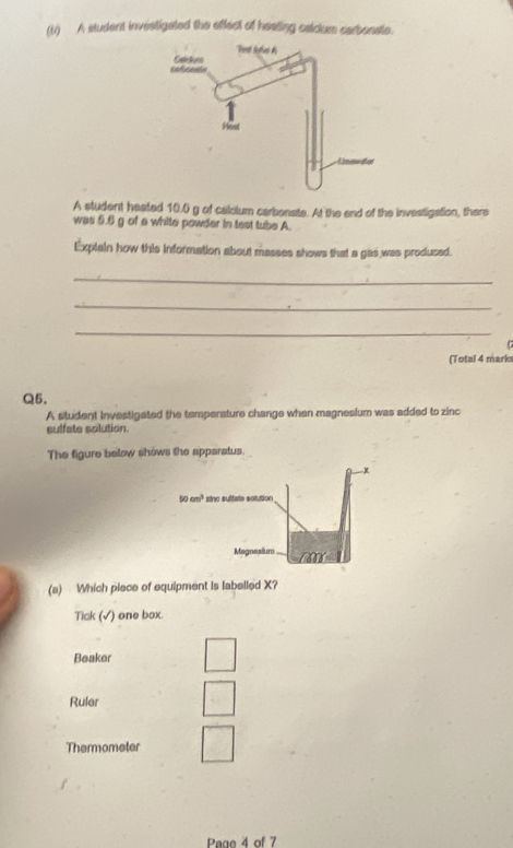 A student investigated the effect of heating calclum carbonate.
A student heated 10.0 g of calolum carbonate. At the end of the investigation, there
was 5.6 g of a white powder in test tube A
Explain how this information about masses shows that a gas was prodused.
_
_
_

(Total 4 marks
Q5.
A student investigated the temperature change when magnesium was added to zinc
sulfate solution.
The figure below shows the apparatus.
x
50cm^3 sinc sultate solution
Magnesium m∠
(a) Which piece of equipment is labelled X?
Tick (√) one box.
Beaker
Ruler
Thermometer
Page 4 of 7