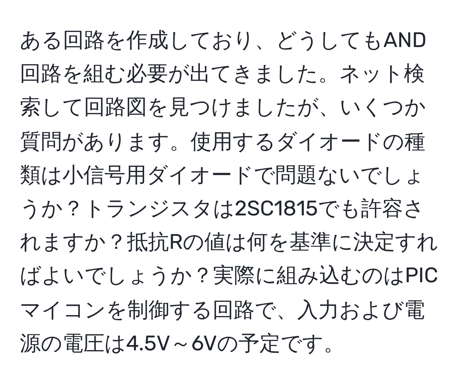 ある回路を作成しており、どうしてもAND回路を組む必要が出てきました。ネット検索して回路図を見つけましたが、いくつか質問があります。使用するダイオードの種類は小信号用ダイオードで問題ないでしょうか？トランジスタは2SC1815でも許容されますか？抵抗Rの値は何を基準に決定すればよいでしょうか？実際に組み込むのはPICマイコンを制御する回路で、入力および電源の電圧は4.5V～6Vの予定です。