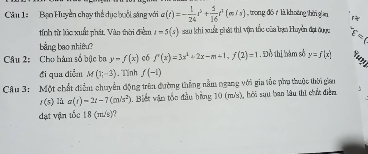 Bạn Huyền chạy thể dục buổi sáng với a(t)=- 1/24 t^3+ 5/16 t^2(m/s) , trong đó t là khoảng thời gian t 
tính từ lúc xuất phát. Vào thời điểm t=5(s) sau khi xuất phát thì vận tốc của bạn Huyền đạt được^rvarepsilon =(
bằng bao nhiêu? 
Câu 2: Cho hàm số bậc ba y=f(x) có f'(x)=3x^2+2x-m+1, f(2)=1. Đồ thị hàm số y=f(x) Runi 
đi qua điểm M(1;-3). Tính f(-1)
Câu 3: Một chất điểm chuyền động trên đường thẳng nằm ngang với gia tốc phụ thuộc thời gian
t(s) là a(t)=2t-7(m/s^2). Biết vận tốc đầu bằng 10 (m/s), hỏi sau bao lâu thì chất điểm J 
đạt vận tốc 18 (m/s)?