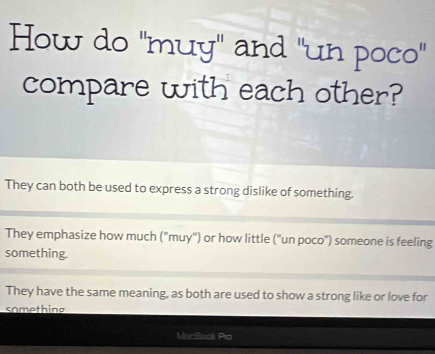 How do "muy" and "un poco"
compare with each other?
They can both be used to express a strong dislike of something.
They emphasize how much ('' muy'') or how little (^circ  "un poco") someone is feeling
something.
They have the same meaning, as both are used to show a strong like or love for
something
MacBaok Pro